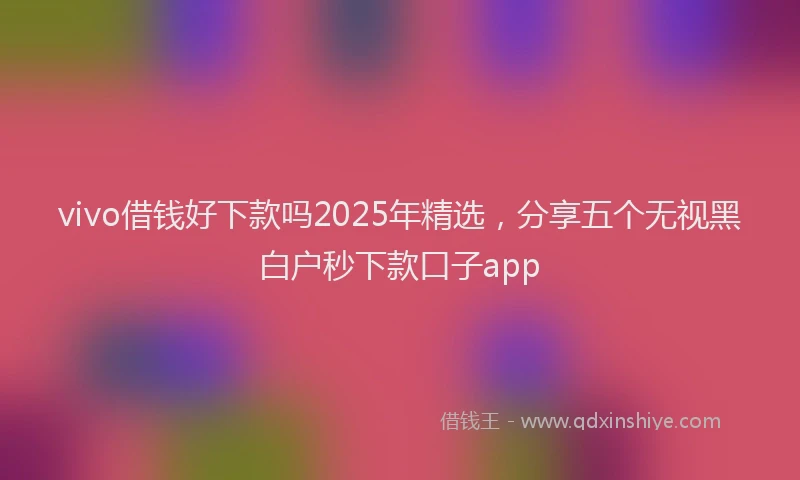 vivo借钱好下款吗2025年精选，分享五个无视黑白户秒下款口子app