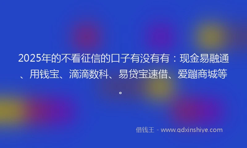 2025年的不看征信的口子有没有有：现金易融通、用钱宝、滴滴数科、易贷宝速借、爱蹦商城等。