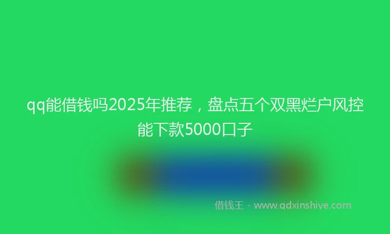 qq能借钱吗2025年推荐，盘点五个双黑烂户风控能下款5000口子