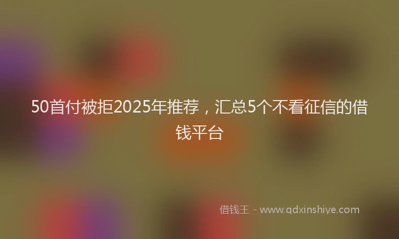 50首付被拒2025年推荐，汇总5个不看征信的借钱平台