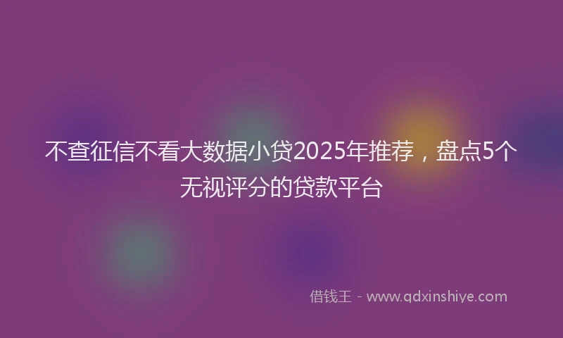 不查征信不看大数据小贷2025年推荐，盘点5个无视评分的贷款平台