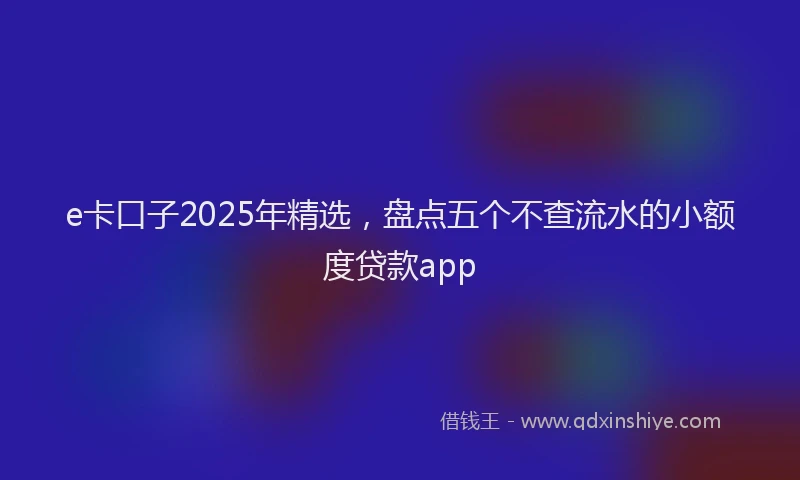 e卡口子2025年精选，盘点五个不查流水的小额度贷款app