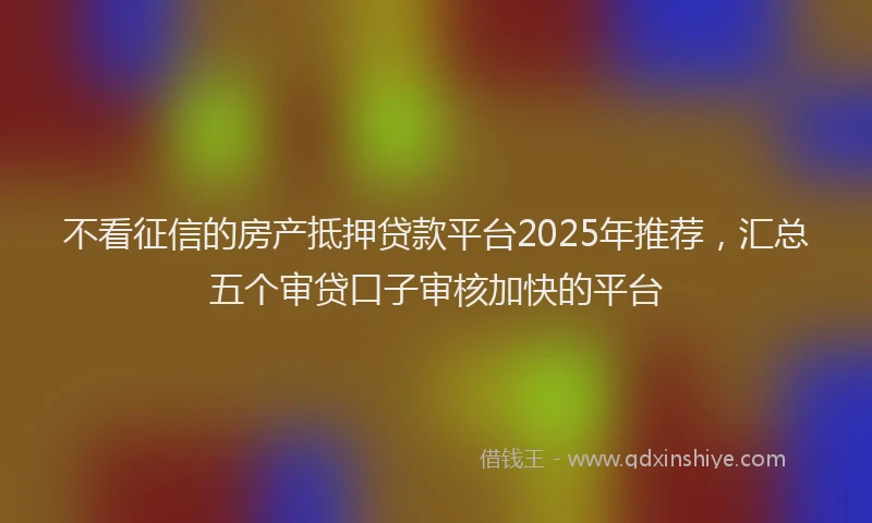 不看征信的房产抵押贷款平台2025年推荐，汇总五个审贷口子审核加快的平台