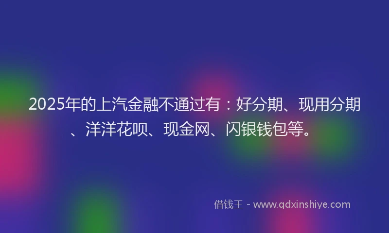 2025年的上汽金融不通过有：好分期、现用分期、洋洋花呗、现金网、闪银钱包等。