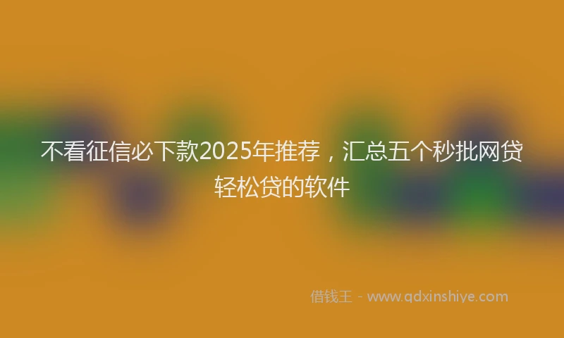 不看征信必下款2025年推荐，汇总五个秒批网贷轻松贷的软件