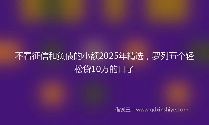 不看征信和负债的小额2025年精选，罗列五个轻松贷10万的口子