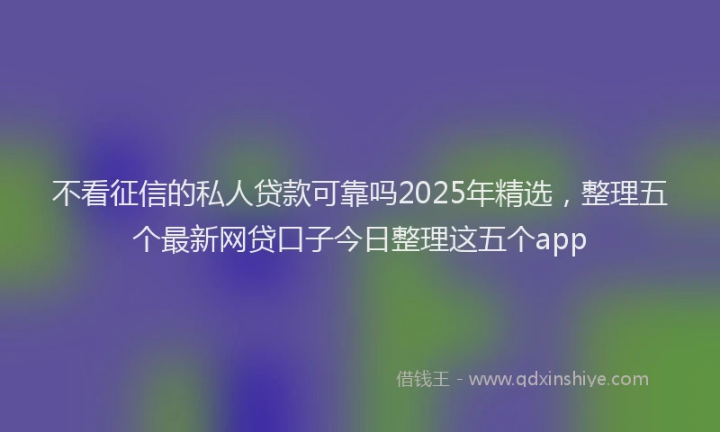 不看征信的私人贷款可靠吗2025年精选，整理五个最新网贷口子今日整理这五个app