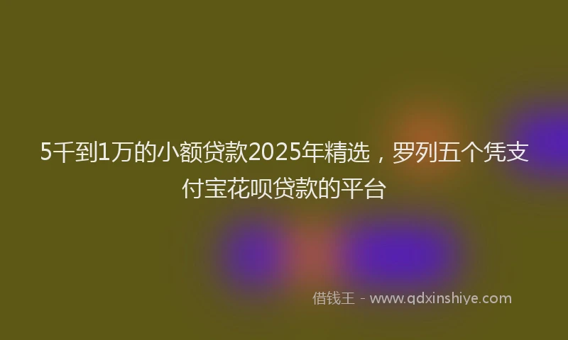 5千到1万的小额贷款2025年精选，罗列五个凭支付宝花呗贷款的平台