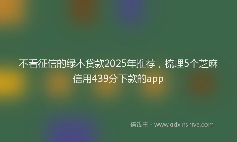 不看征信的绿本贷款2025年推荐，梳理5个芝麻信用439分下款的app