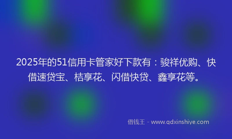 2025年的51信用卡管家好下款有：骏祥优购、快借速贷宝、桔享花、闪借快贷、鑫享花等。