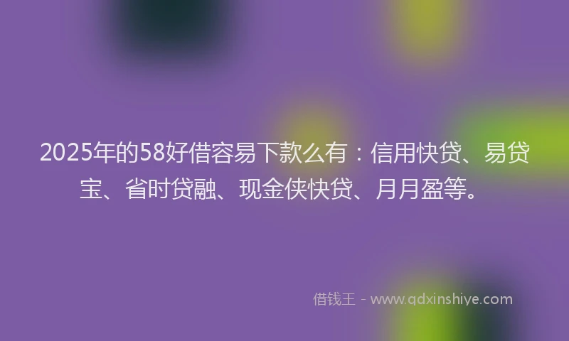 2025年的58好借容易下款么有：信用快贷、易贷宝、省时贷融、现金侠快贷、月月盈等。