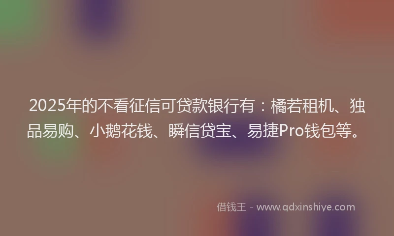 2025年的不看征信可贷款银行有：橘若租机、独品易购、小鹅花钱、瞬信贷宝、易捷Pro钱包等。