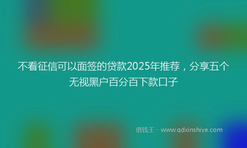 不看征信可以面签的贷款2025年推荐，分享五个无视黑户百分百下款口子