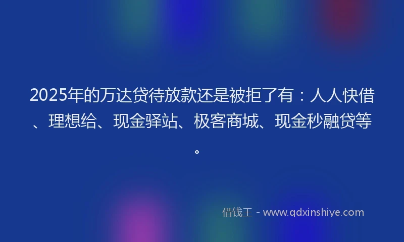 2025年的万达贷待放款还是被拒了有：人人快借、理想给、现金驿站、极客商城、现金秒融贷等。