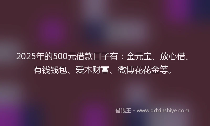 2025年的500元借款口子有：金元宝、放心借、有钱钱包、爱木财富、微博花花金等。
