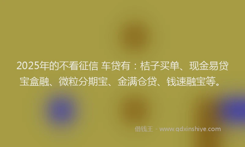 2025年的不看征信 车贷有：桔子买单、现金易贷宝盒融、微粒分期宝、金满仓贷、钱速融宝等。
