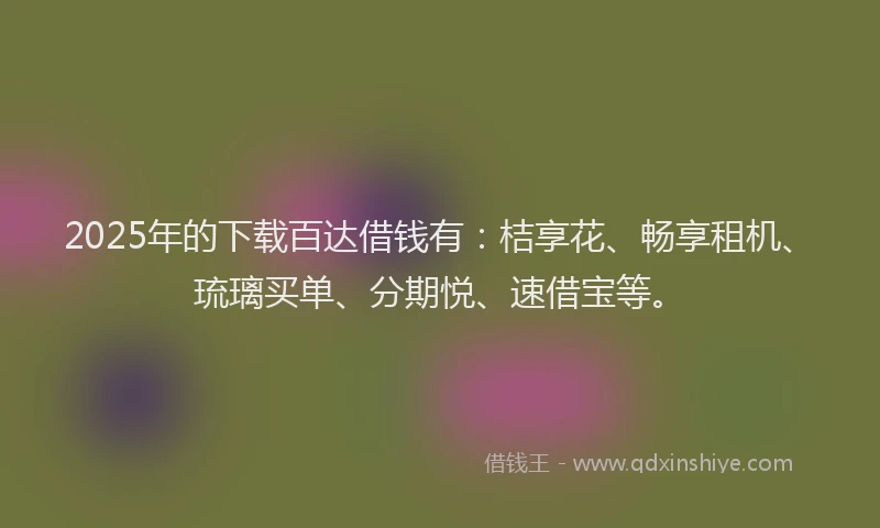 2025年的下载百达借钱有：桔享花、畅享租机、琉璃买单、分期悦、速借宝等。