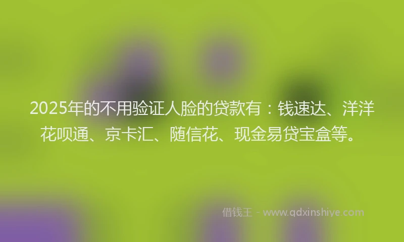 2025年的不用验证人脸的贷款有：钱速达、洋洋花呗通、京卡汇、随信花、现金易贷宝盒等。
