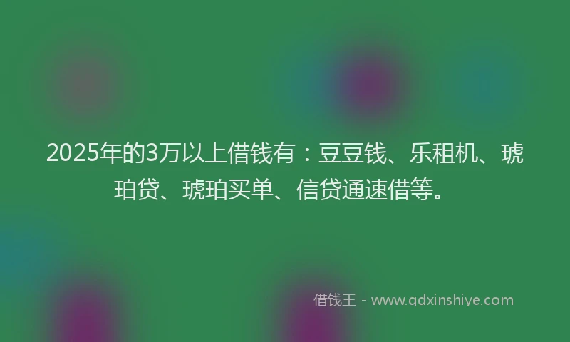 2025年的3万以上借钱有：豆豆钱、乐租机、琥珀贷、琥珀买单、信贷通速借等。