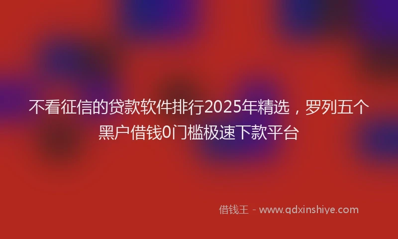 不看征信的贷款软件排行2025年精选，罗列五个黑户借钱0门槛极速下款平台