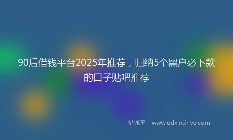 90后借钱平台2025年推荐，归纳5个黑户必下款的口子贴吧推荐