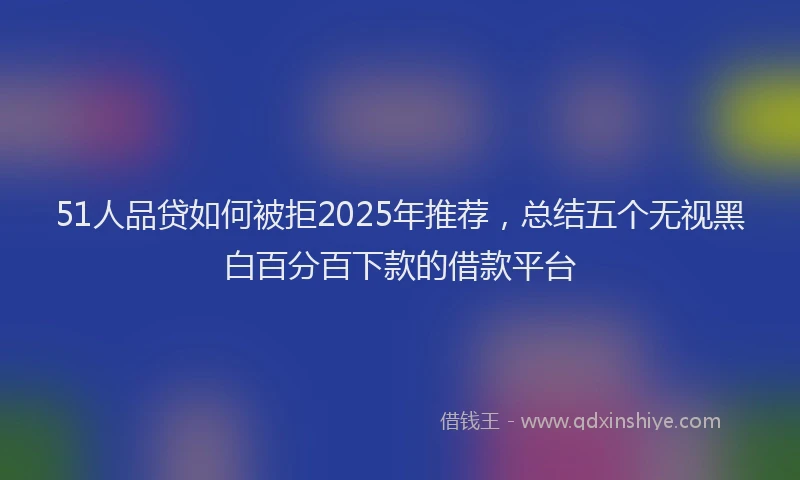 51人品贷如何被拒2025年推荐，总结五个无视黑白百分百下款的借款平台