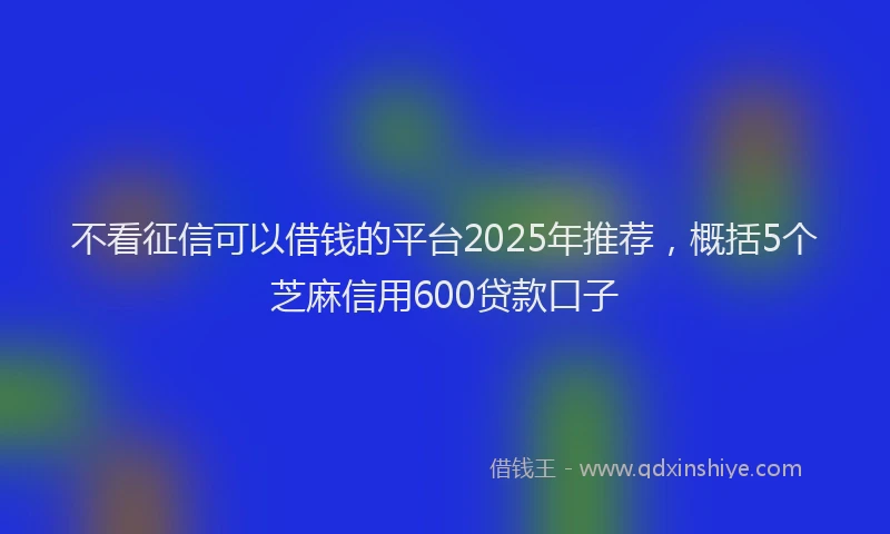 不看征信可以借钱的平台2025年推荐，概括5个芝麻信用600贷款口子