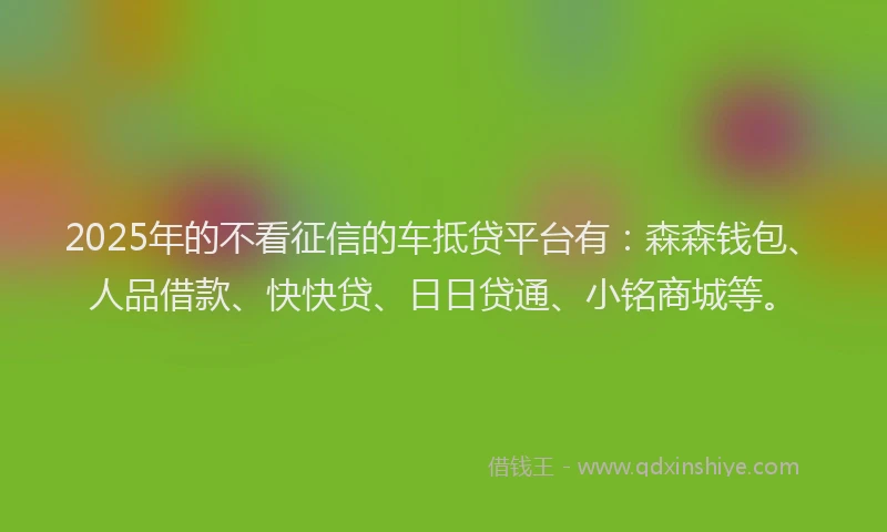 2025年的不看征信的车抵贷平台有：森森钱包、人品借款、快快贷、日日贷通、小铭商城等。