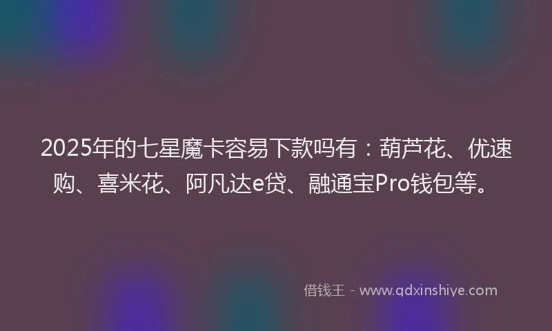 2025年的七星魔卡容易下款吗有：葫芦花、优速购、喜米花、阿凡达e贷、融通宝Pro钱包等。