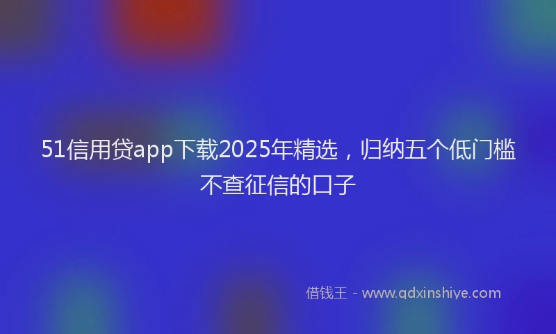 51信用贷app下载2025年精选，归纳五个低门槛不查征信的口子