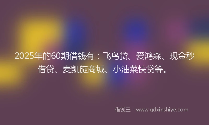 2025年的60期借钱有：飞鸟贷、爱鸿森、现金秒借贷、麦凯旋商城、小油菜快贷等。