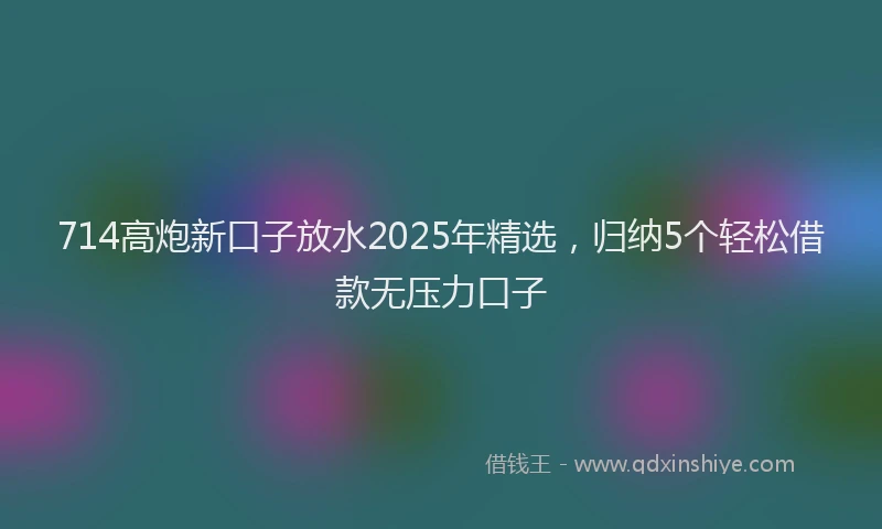 714高炮新口子放水2025年精选，归纳5个轻松借款无压力口子