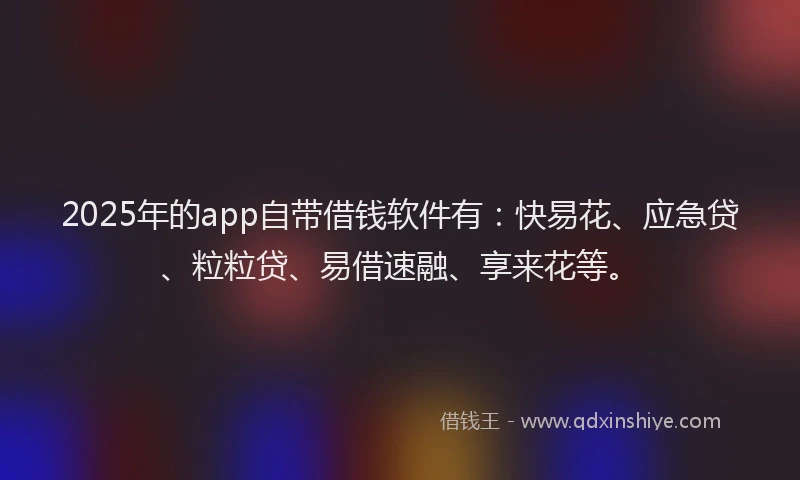 2025年的app自带借钱软件有：快易花、应急贷、粒粒贷、易借速融、享来花等。