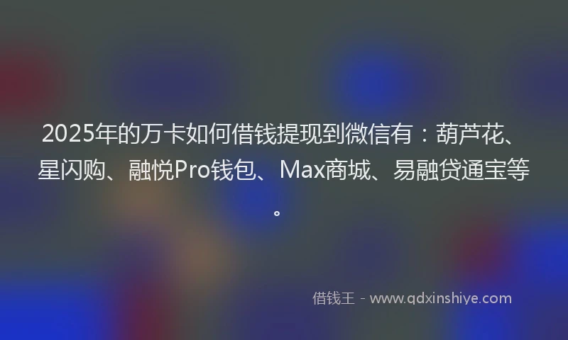 2025年的万卡如何借钱提现到微信有：葫芦花、星闪购、融悦Pro钱包、Max商城、易融贷通宝等。