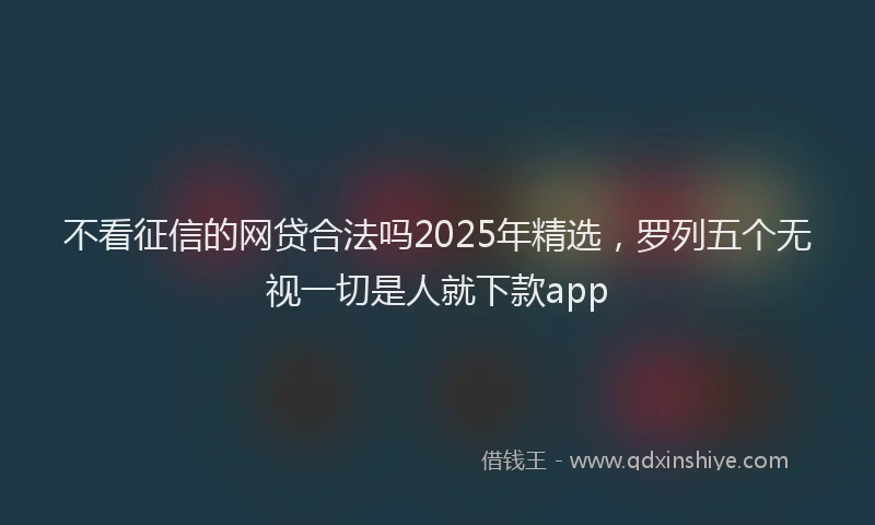 不看征信的网贷合法吗2025年精选，罗列五个无视一切是人就下款app