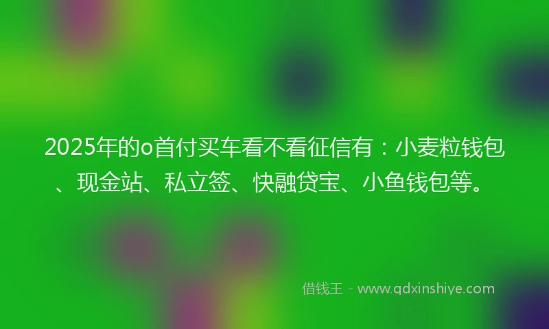 2025年的o首付买车看不看征信有：小麦粒钱包、现金站、私立签、快融贷宝、小鱼钱包等。