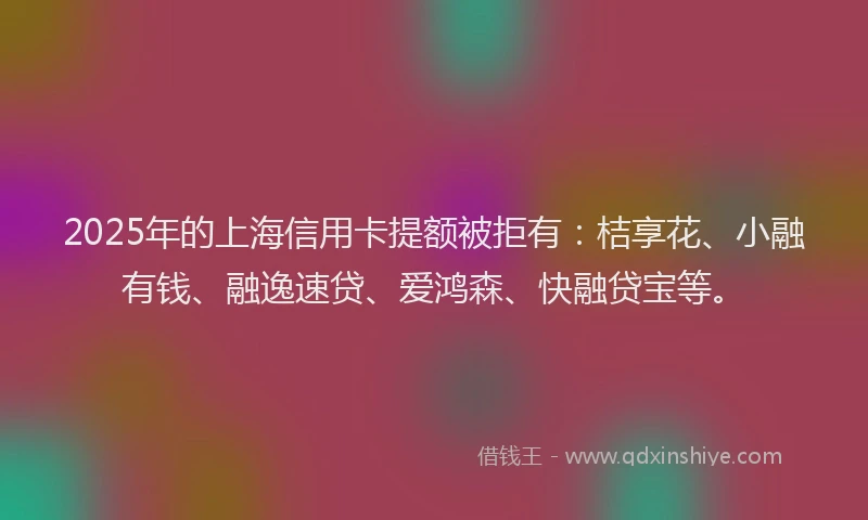 2025年的上海信用卡提额被拒有：桔享花、小融有钱、融逸速贷、爱鸿森、快融贷宝等。