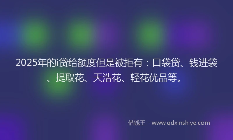 2025年的i贷给额度但是被拒有：口袋贷、钱进袋、提取花、天浩花、轻花优品等。