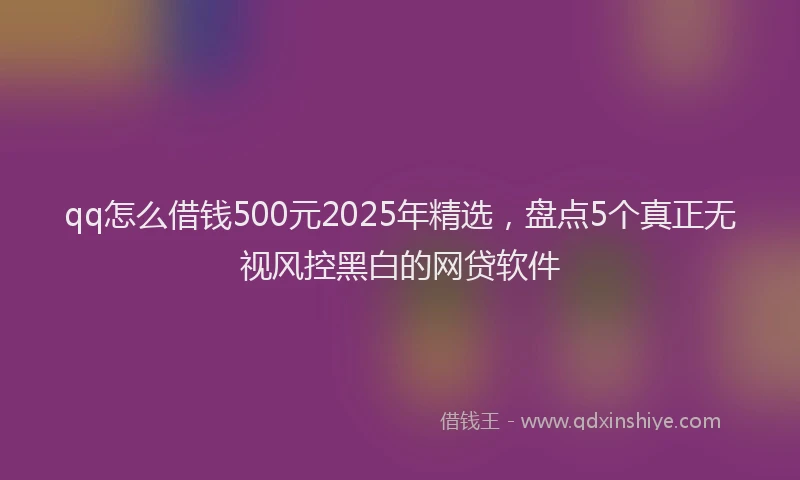 qq怎么借钱500元2025年精选，盘点5个真正无视风控黑白的网贷软件