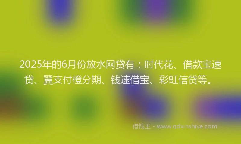 2025年的6月份放水网贷有：时代花、借款宝速贷、翼支付橙分期、钱速借宝、彩虹信贷等。