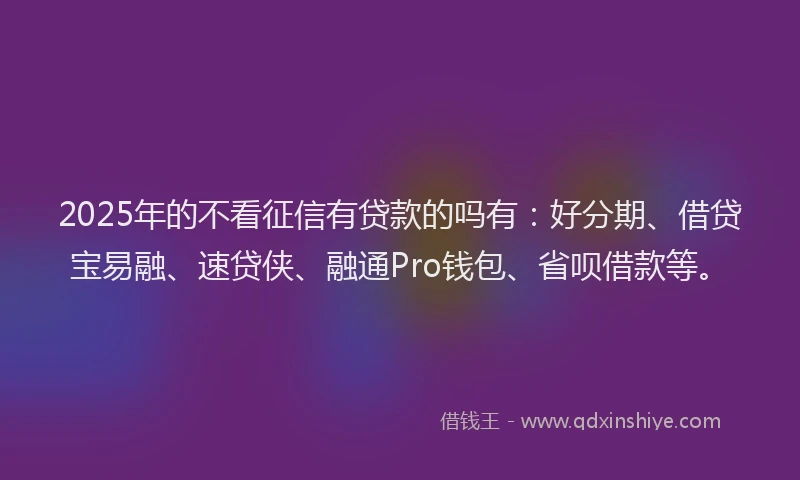 2025年的不看征信有贷款的吗有：好分期、借贷宝易融、速贷侠、融通Pro钱包、省呗借款等。