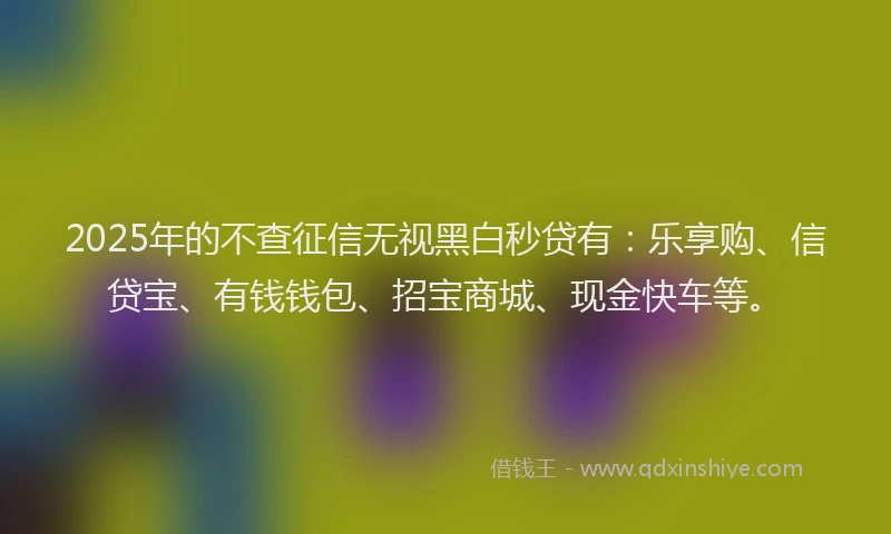 2025年的不查征信无视黑白秒贷有：乐享购、信贷宝、有钱钱包、招宝商城、现金快车等。