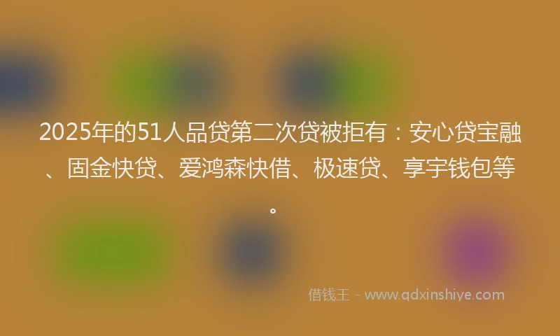 2025年的51人品贷第二次贷被拒有：安心贷宝融、固金快贷、爱鸿森快借、极速贷、享宇钱包等。