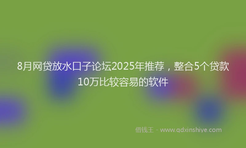 8月网贷放水口子论坛2025年推荐，整合5个贷款10万比较容易的软件