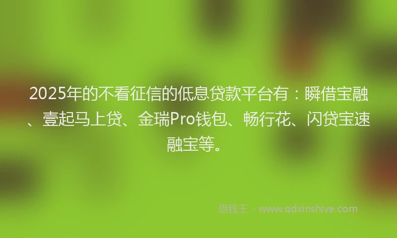 2025年的不看征信的低息贷款平台有：瞬借宝融、壹起马上贷、金瑞Pro钱包、畅行花、闪贷宝速融宝等。