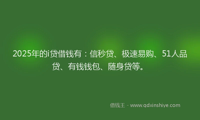 2025年的i贷借钱有：信秒贷、极速易购、51人品贷、有钱钱包、随身贷等。