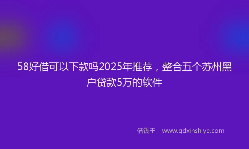 58好借可以下款吗2025年推荐，整合五个苏州黑户贷款5万的软件