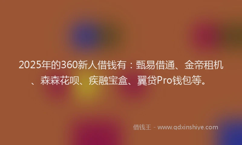 2025年的360新人借钱有：甄易借通、金帝租机、森森花呗、疾融宝盒、翼贷Pro钱包等。