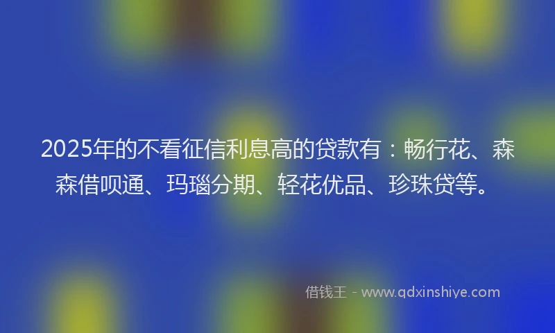 2025年的不看征信利息高的贷款有：畅行花、森森借呗通、玛瑙分期、轻花优品、珍珠贷等。