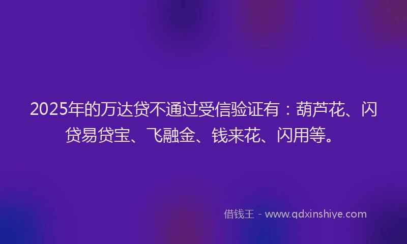 2025年的万达贷不通过受信验证有：葫芦花、闪贷易贷宝、飞融金、钱来花、闪用等。